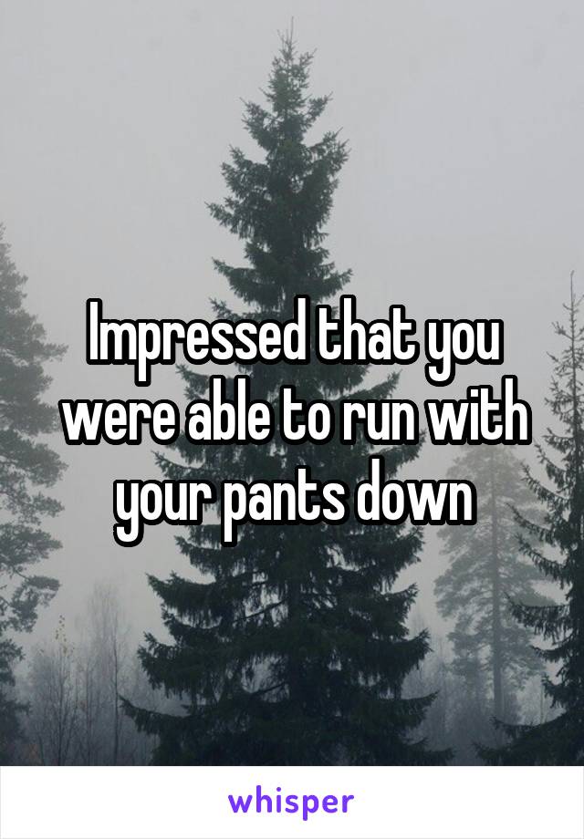 Impressed that you were able to run with your pants down