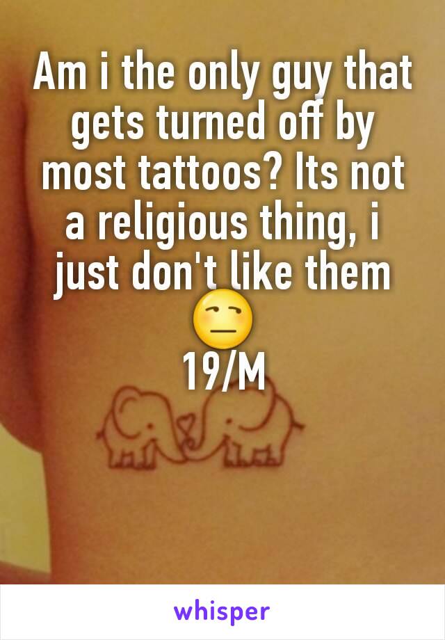 Am i the only guy that gets turned off by most tattoos? Its not a religious thing, i just don't like them 😒
19/M