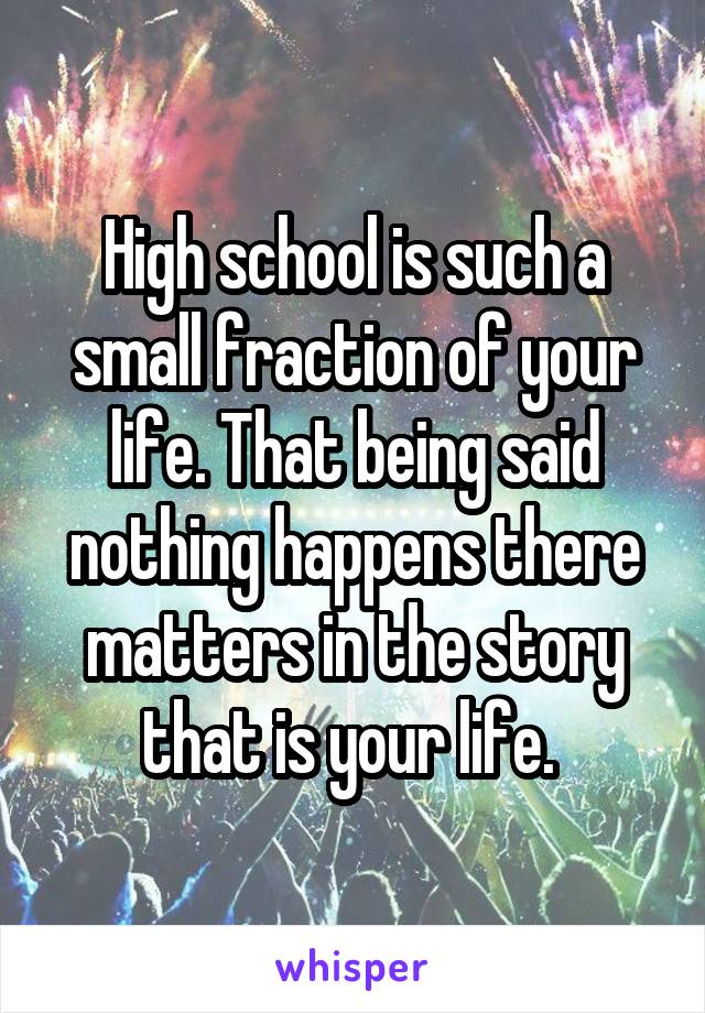 High school is such a small fraction of your life. That being said nothing happens there matters in the story that is your life. 