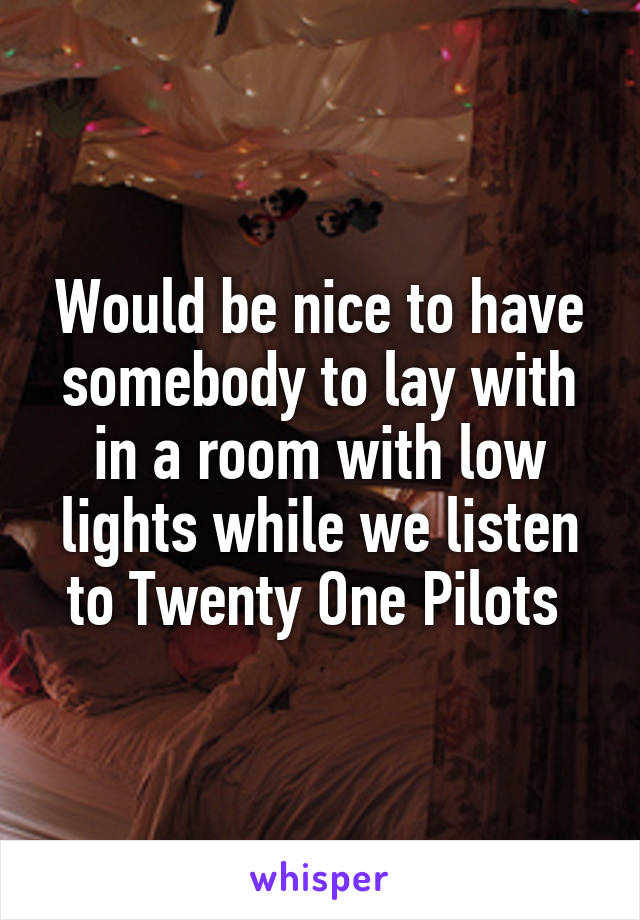 Would be nice to have somebody to lay with in a room with low lights while we listen to Twenty One Pilots 