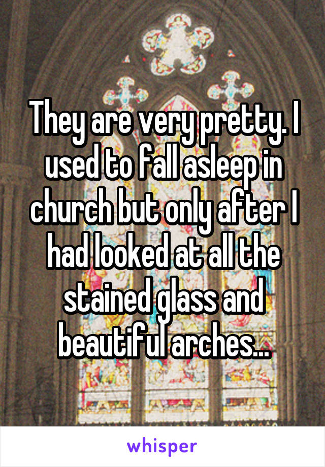 They are very pretty. I used to fall asleep in church but only after I had looked at all the stained glass and beautiful arches...