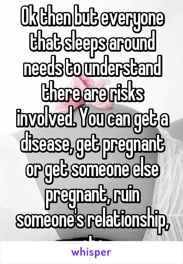 Ok then but everyone that sleeps around needs to understand there are risks involved. You can get a disease, get pregnant or get someone else pregnant, ruin someone's relationship, etc