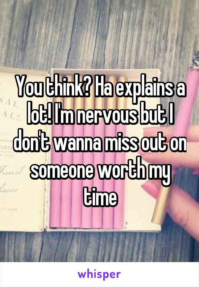 You think? Ha explains a lot! I'm nervous but I don't wanna miss out on someone worth my time