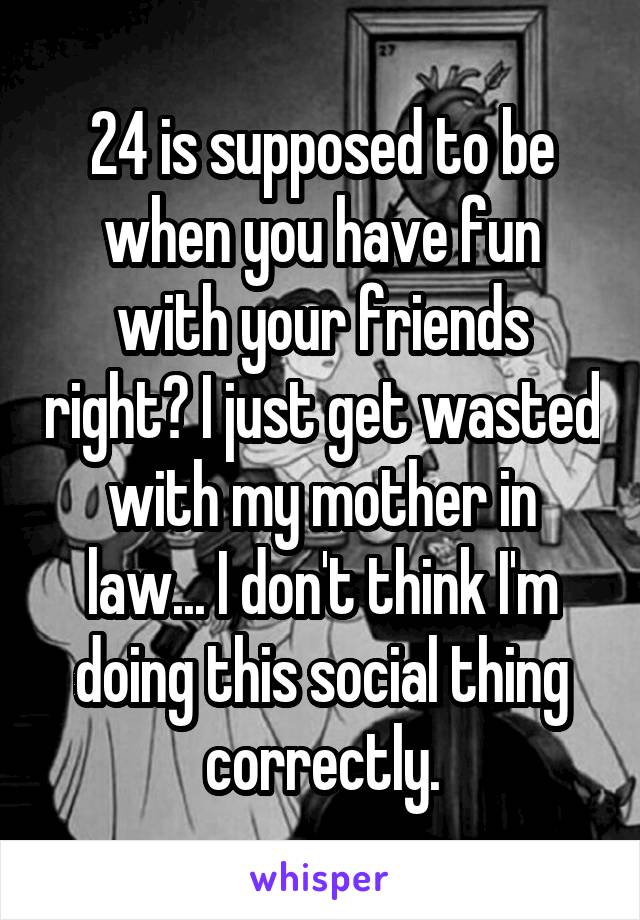 24 is supposed to be when you have fun with your friends right? I just get wasted with my mother in law... I don't think I'm doing this social thing correctly.