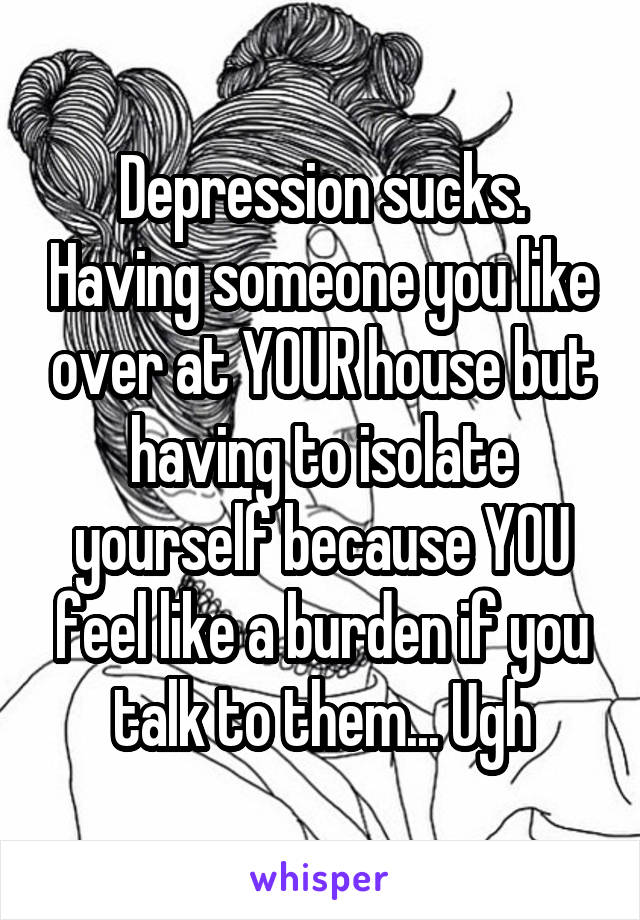 Depression sucks. Having someone you like over at YOUR house but having to isolate yourself because YOU feel like a burden if you talk to them... Ugh