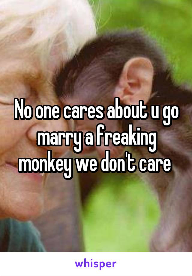 No one cares about u go marry a freaking monkey we don't care 