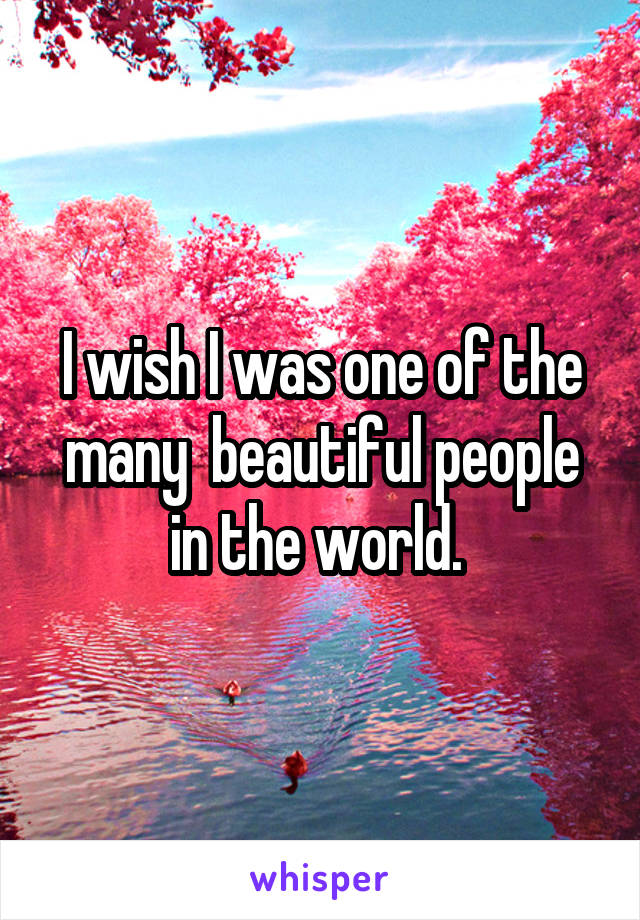 I wish I was one of the many  beautiful people in the world. 