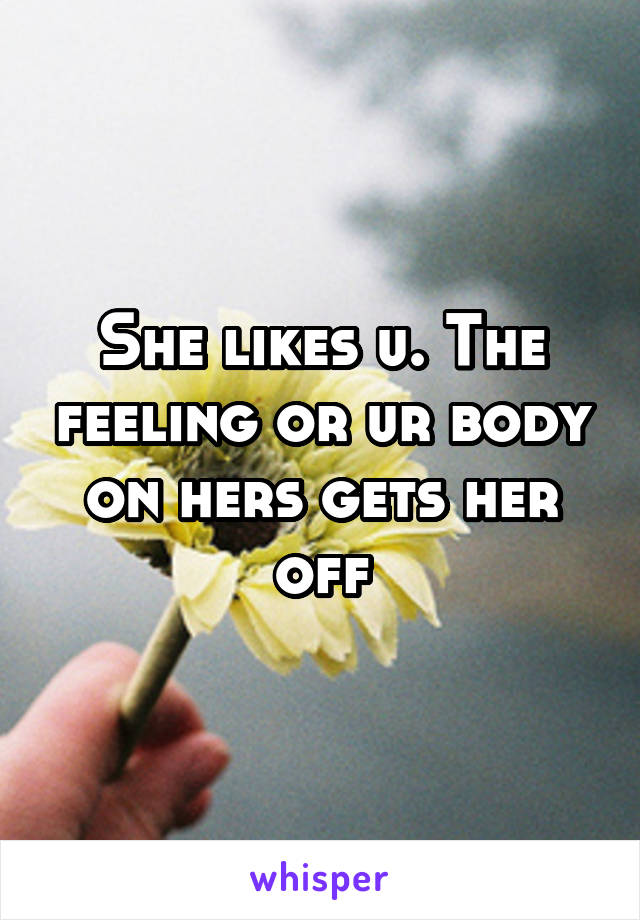 She likes u. The feeling or ur body on hers gets her off