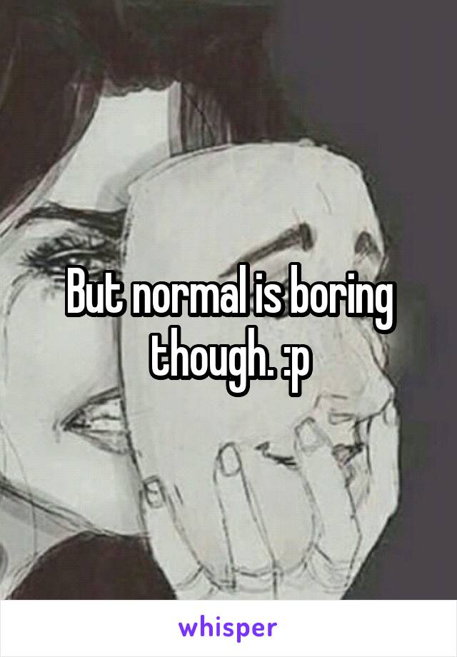 But normal is boring though. :p