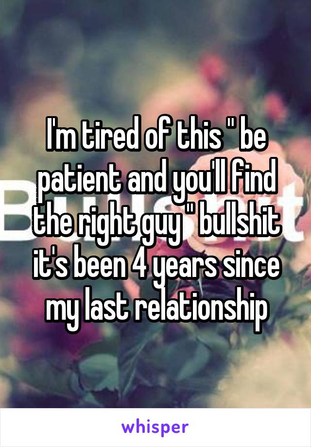 I'm tired of this " be patient and you'll find the right guy " bullshit it's been 4 years since my last relationship