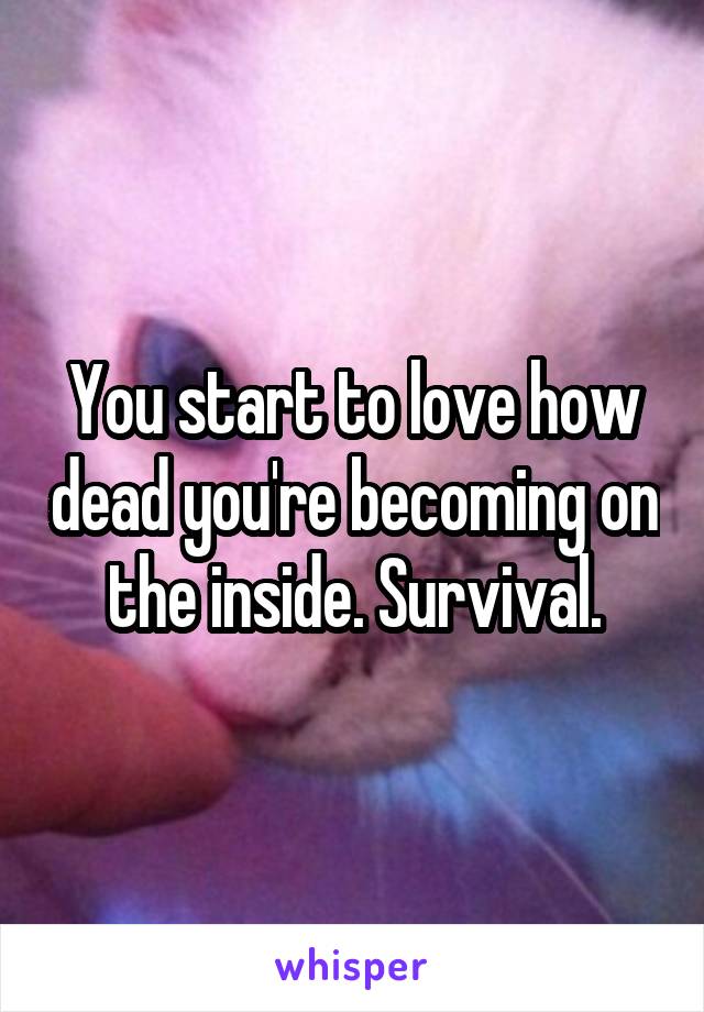 You start to love how dead you're becoming on the inside. Survival.
