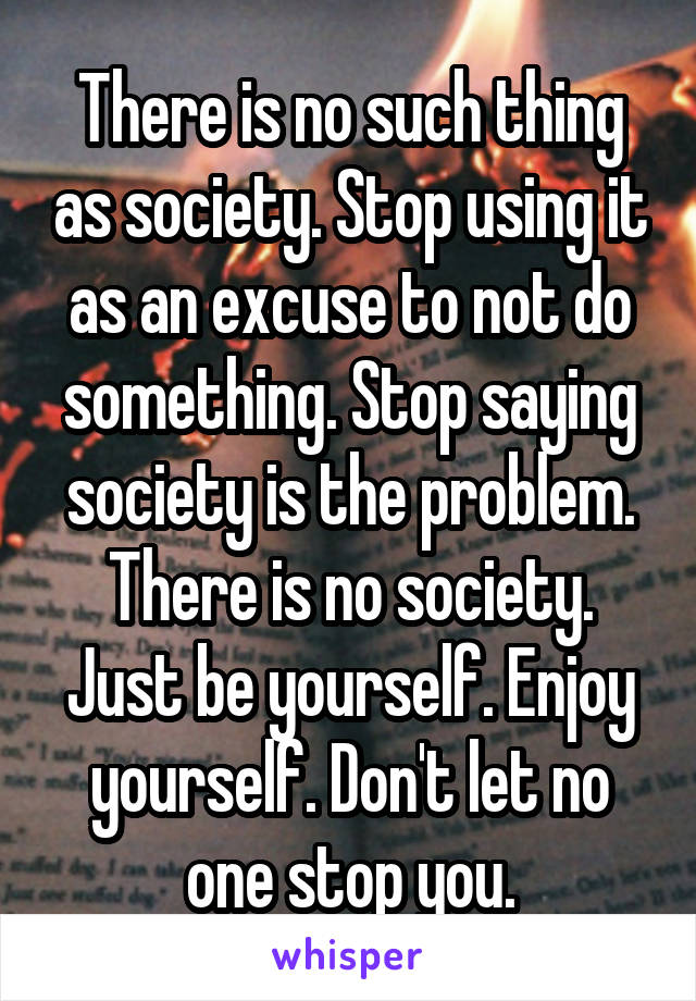 There is no such thing as society. Stop using it as an excuse to not do something. Stop saying society is the problem. There is no society. Just be yourself. Enjoy yourself. Don't let no one stop you.