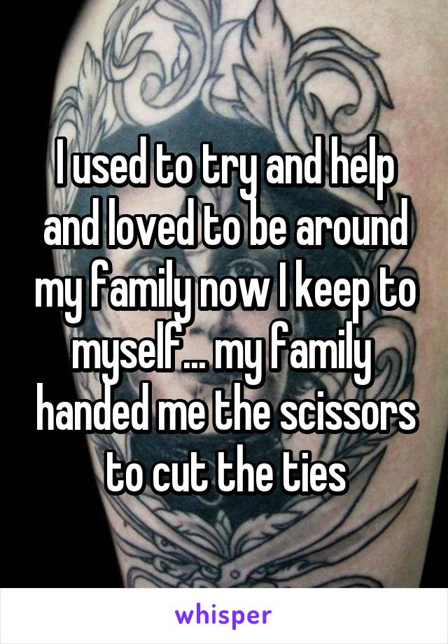 I used to try and help and loved to be around my family now I keep to myself... my family  handed me the scissors to cut the ties
