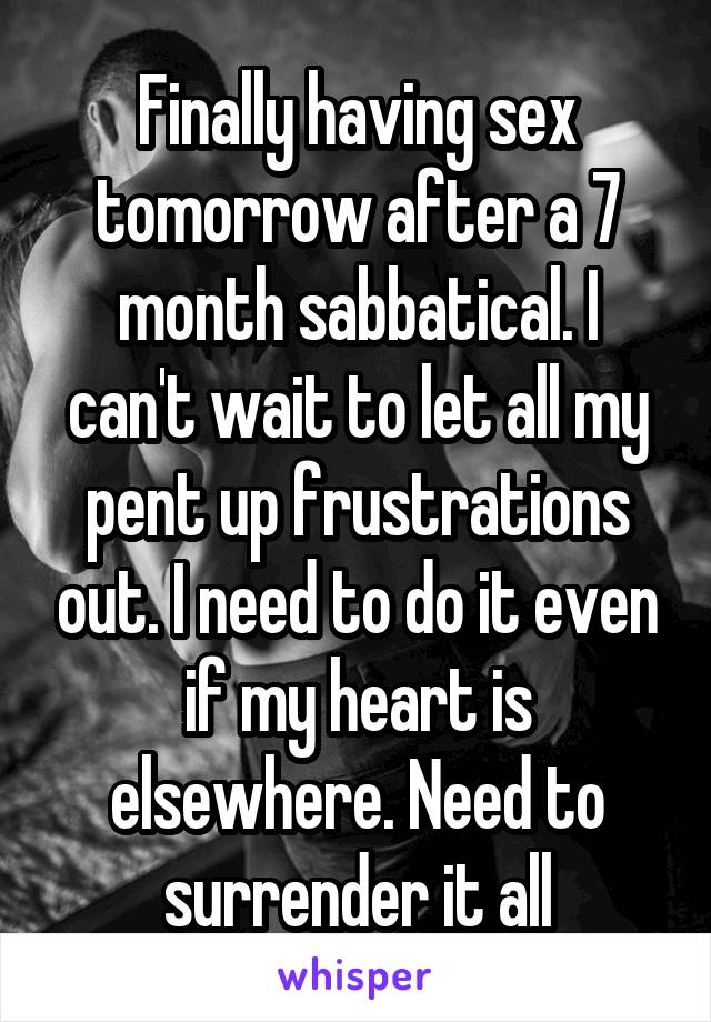 Finally having sex tomorrow after a 7 month sabbatical. I can't wait to let all my pent up frustrations out. I need to do it even if my heart is elsewhere. Need to surrender it all