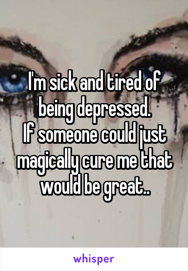I'm sick and tired of being depressed.
If someone could just magically cure me that would be great..