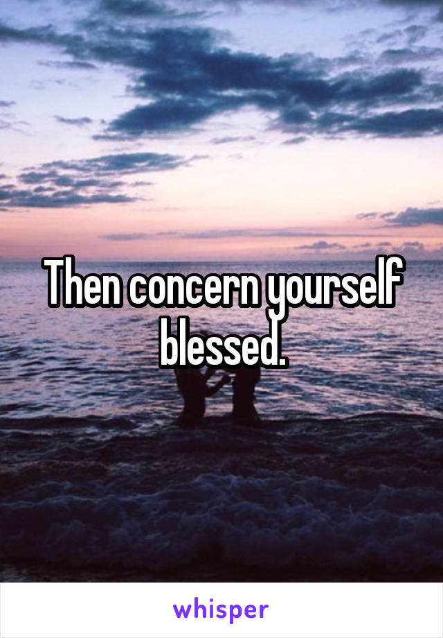 Then concern yourself blessed.