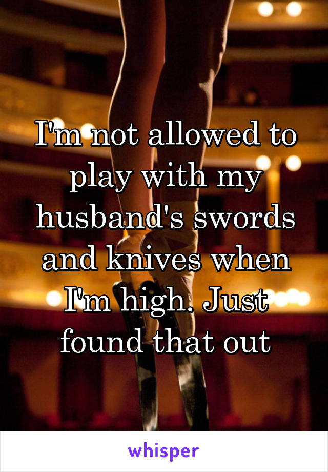 I'm not allowed to play with my husband's swords and knives when I'm high. Just found that out