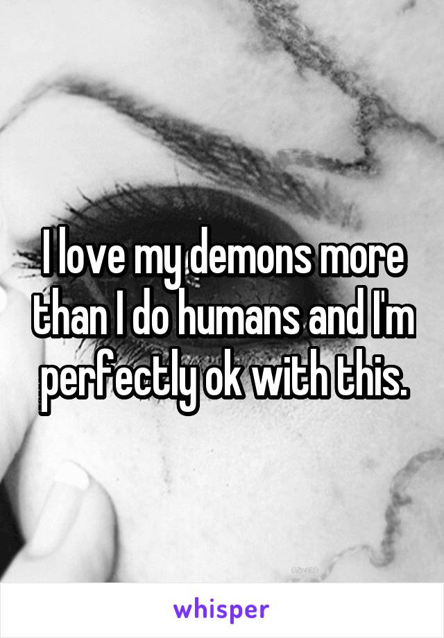 I love my demons more than I do humans and I'm perfectly ok with this.