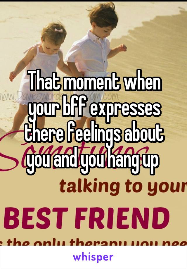 That moment when your bff expresses there feelings about you and you hang up 
