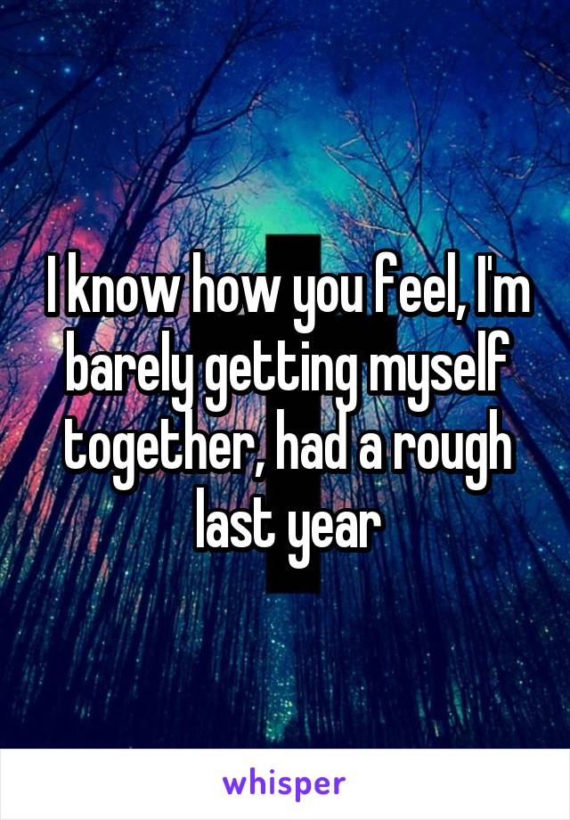 I know how you feel, I'm barely getting myself together, had a rough last year
