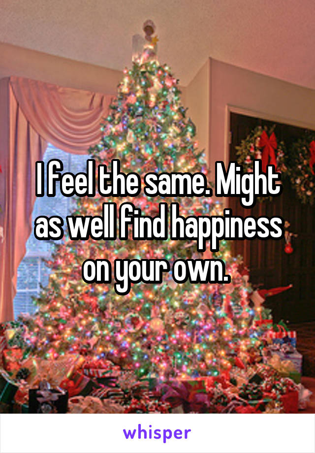 I feel the same. Might as well find happiness on your own. 