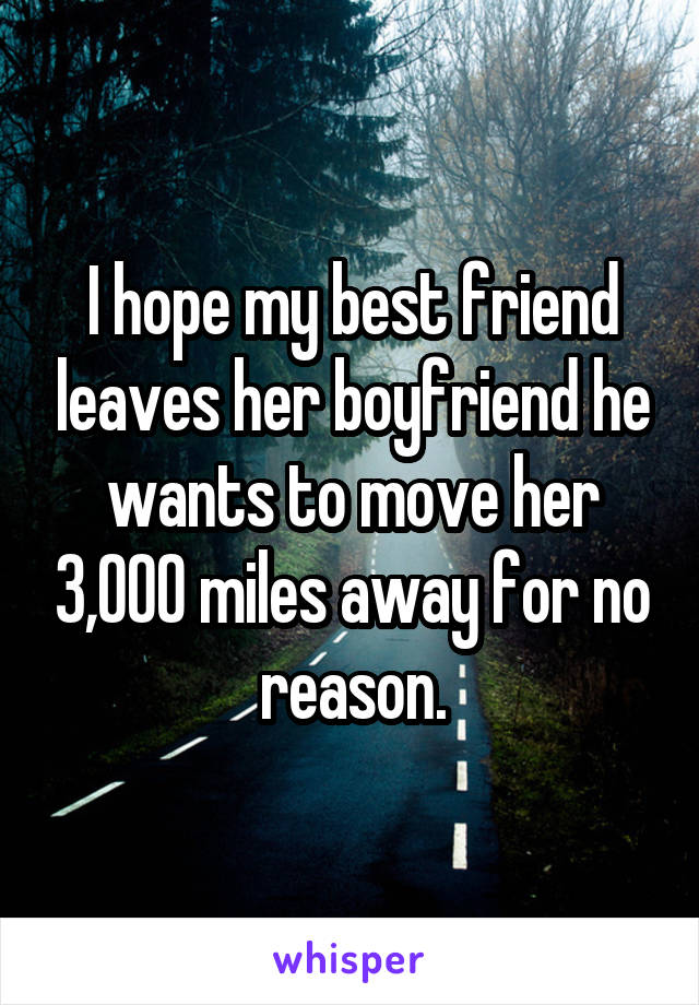 I hope my best friend leaves her boyfriend he wants to move her 3,000 miles away for no reason.