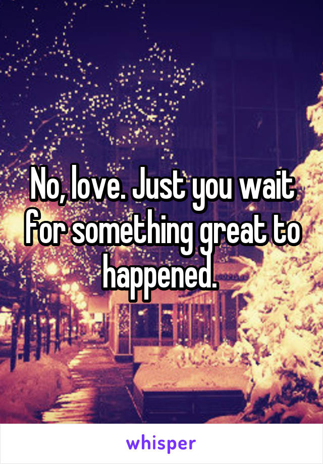 No, love. Just you wait for something great to happened. 