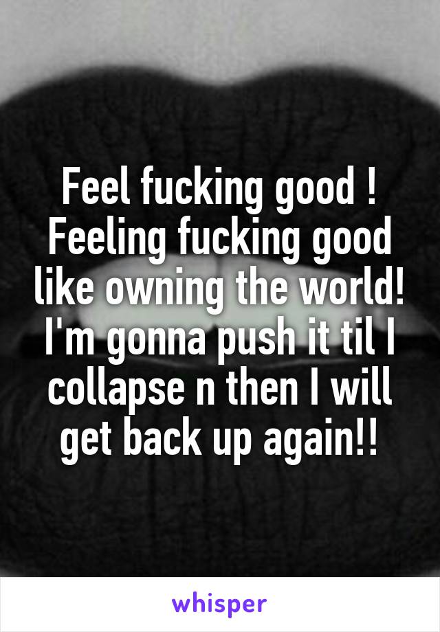 Feel fucking good ! Feeling fucking good like owning the world! I'm gonna push it til I collapse n then I will get back up again!!