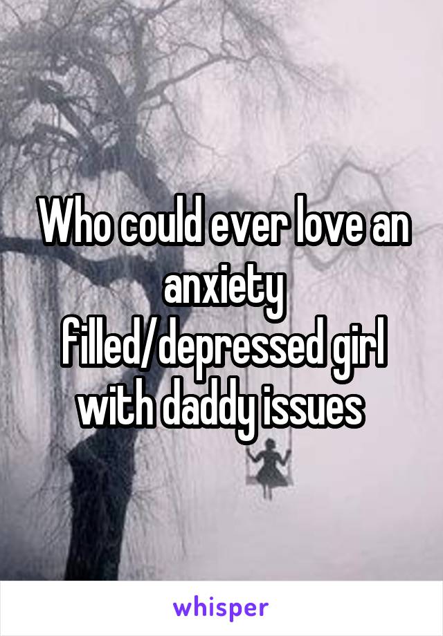 Who could ever love an anxiety filled/depressed girl with daddy issues 