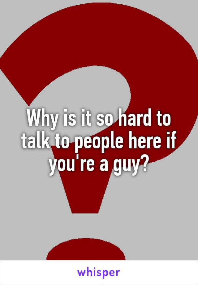 Why is it so hard to talk to people here if you're a guy?