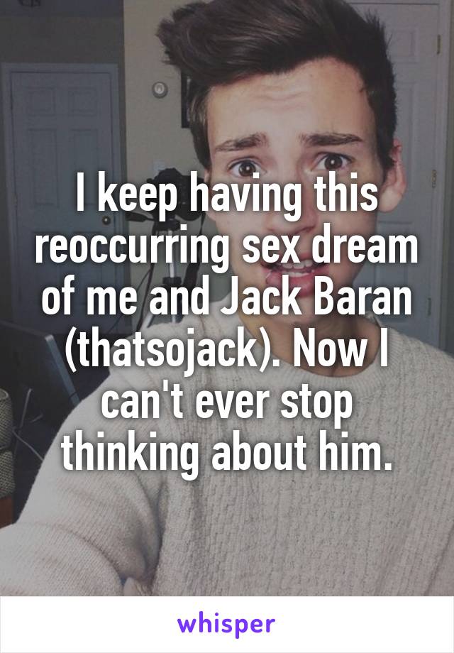 I keep having this reoccurring sex dream of me and Jack Baran (thatsojack). Now I can't ever stop thinking about him.