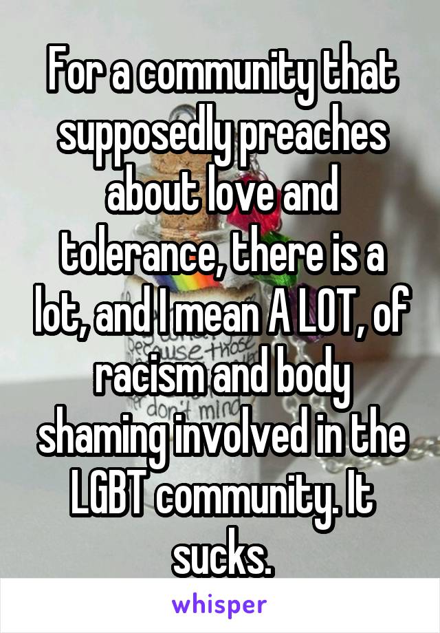 For a community that supposedly preaches about love and tolerance, there is a lot, and I mean A LOT, of racism and body shaming involved in the LGBT community. It sucks.
