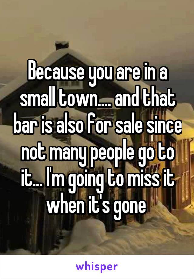 Because you are in a small town.... and that bar is also for sale since not many people go to it... I'm going to miss it when it's gone 