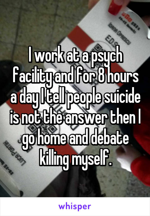I work at a psych facility and for 8 hours a day I tell people suicide is not the answer then I go home and debate killing myself.