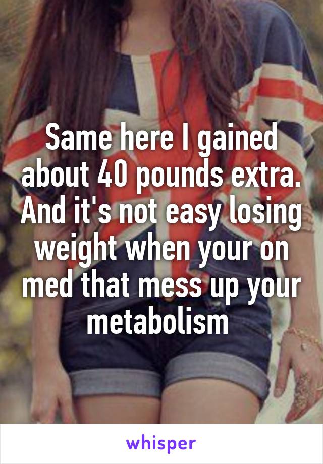 Same here I gained about 40 pounds extra. And it's not easy losing weight when your on med that mess up your metabolism 