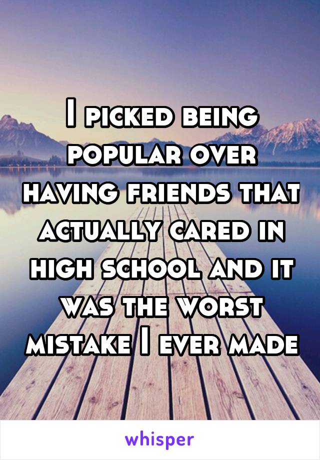 I picked being popular over having friends that actually cared in high school and it was the worst mistake I ever made