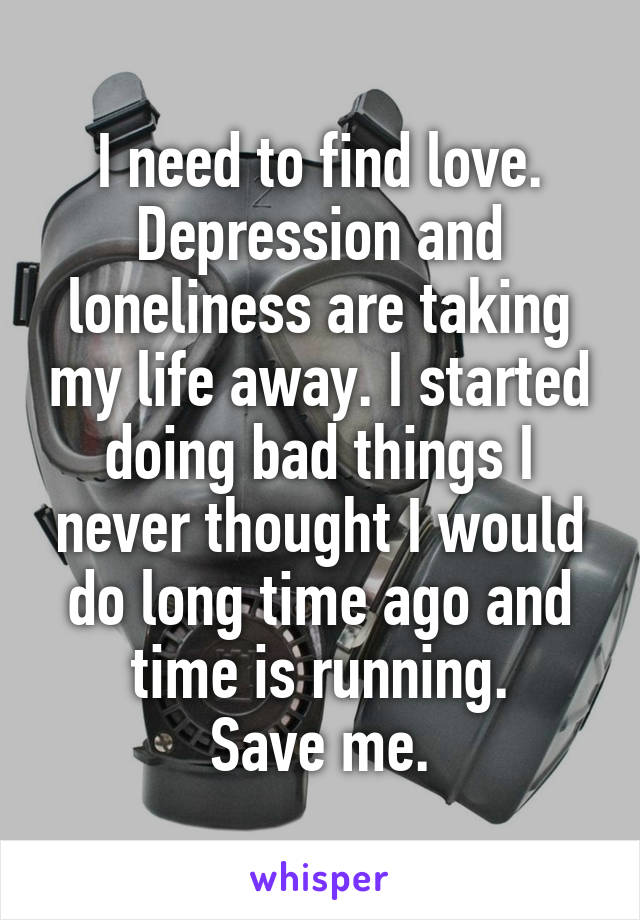 I need to find love.
Depression and loneliness are taking my life away. I started doing bad things I never thought I would do long time ago and time is running.
Save me.