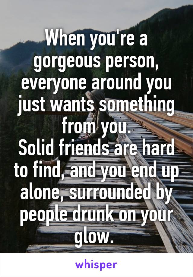 When you're a gorgeous person, everyone around you just wants something from you.
Solid friends are hard to find, and you end up alone, surrounded by people drunk on your glow. 