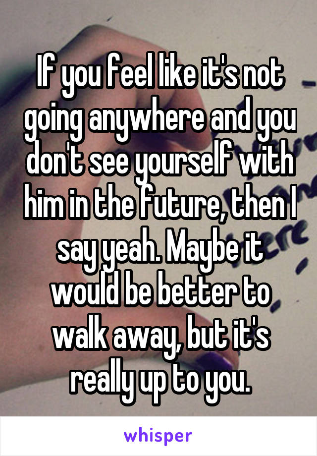 If you feel like it's not going anywhere and you don't see yourself with him in the future, then I say yeah. Maybe it would be better to walk away, but it's really up to you.
