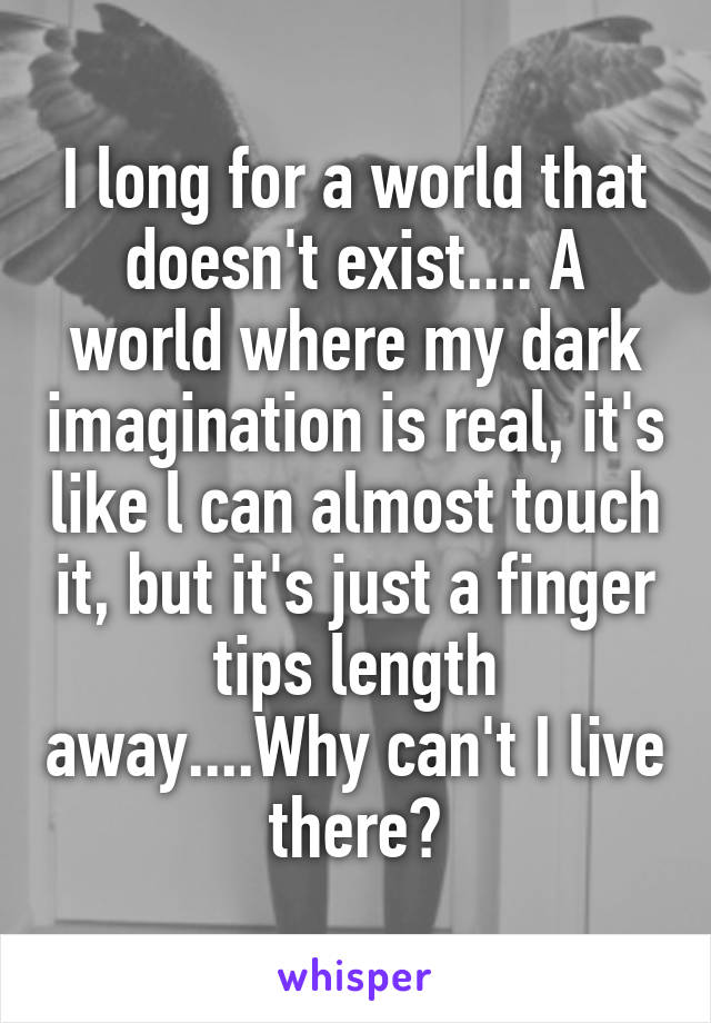 I long for a world that doesn't exist.... A world where my dark imagination is real, it's like l can almost touch it, but it's just a finger tips length away....Why can't I live there?