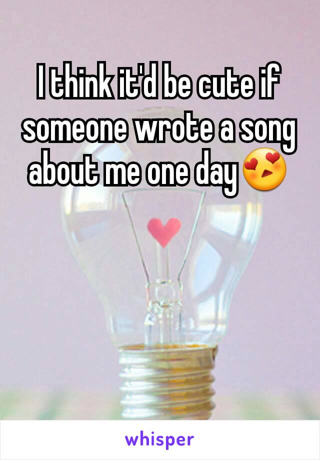 I think it'd be cute if someone wrote a song about me one day😍