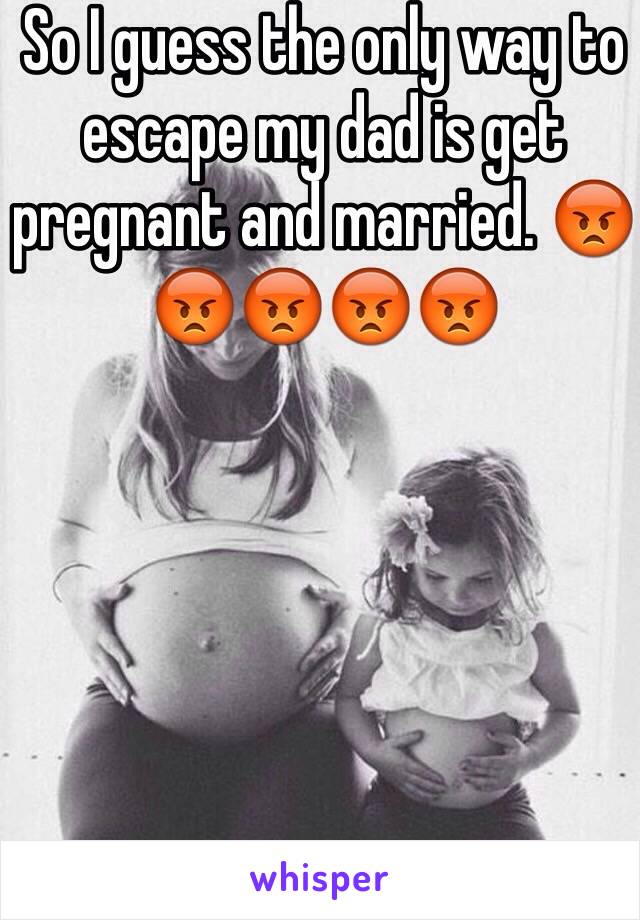 So I guess the only way to escape my dad is get pregnant and married. 😡😡😡😡😡