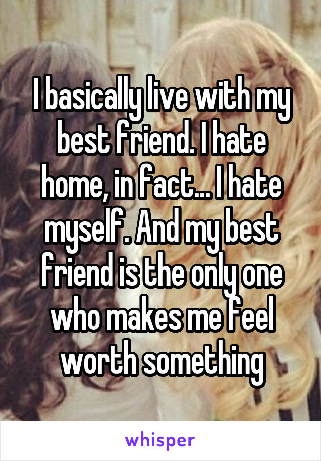 I basically live with my best friend. I hate home, in fact... I hate myself. And my best friend is the only one who makes me feel worth something