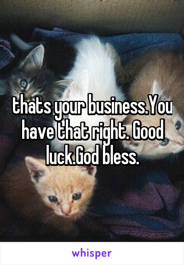 thats your business.You have that right. Good luck.God bless.
