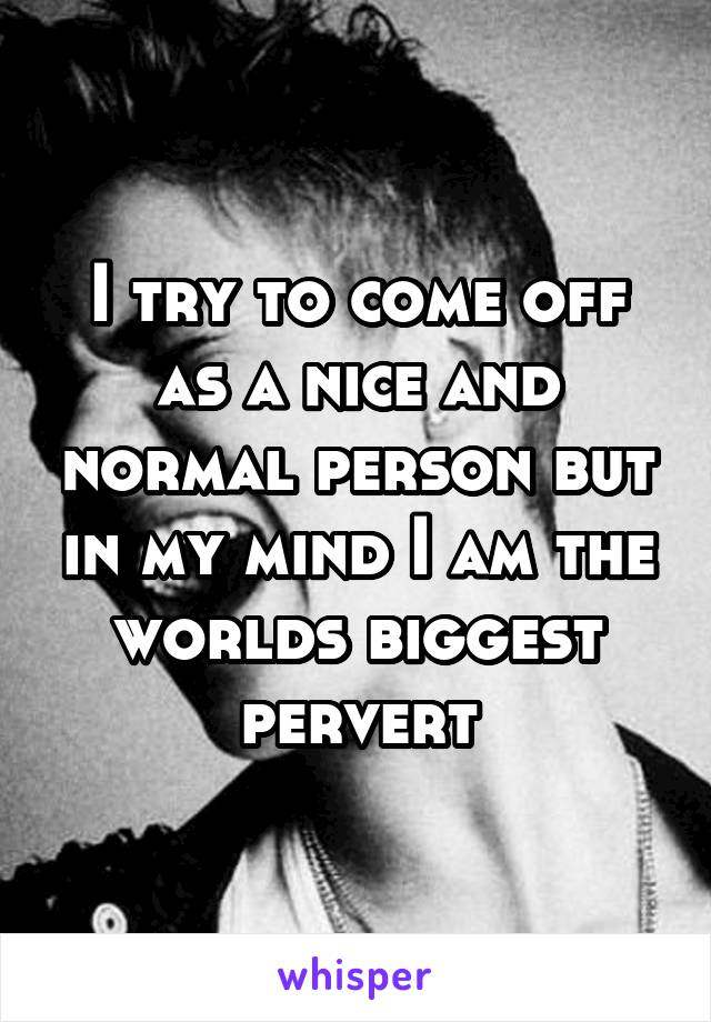 I try to come off as a nice and normal person but in my mind I am the worlds biggest pervert