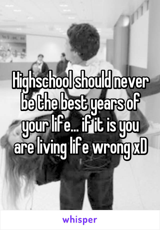 Highschool should never be the best years of your life... if it is you are living life wrong xD