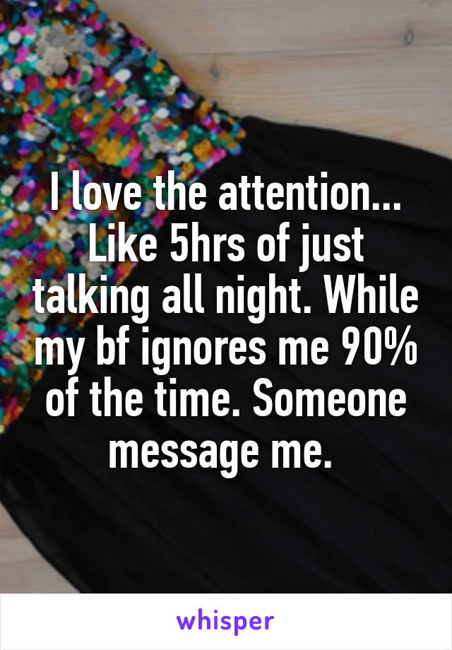 I love the attention... Like 5hrs of just talking all night. While my bf ignores me 90% of the time. Someone message me. 