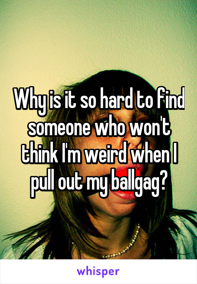 Why is it so hard to find someone who won't think I'm weird when I pull out my ballgag?