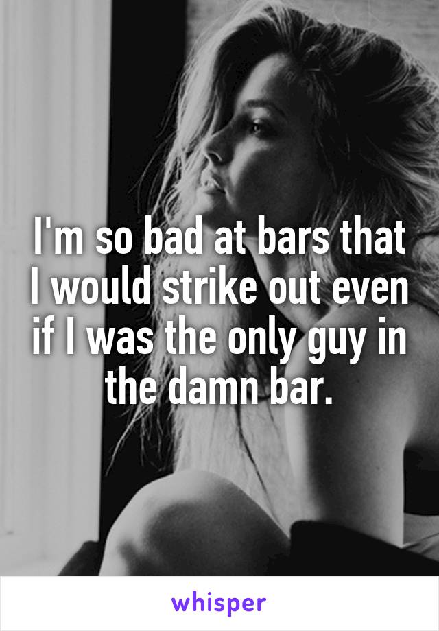 I'm so bad at bars that I would strike out even if I was the only guy in the damn bar.