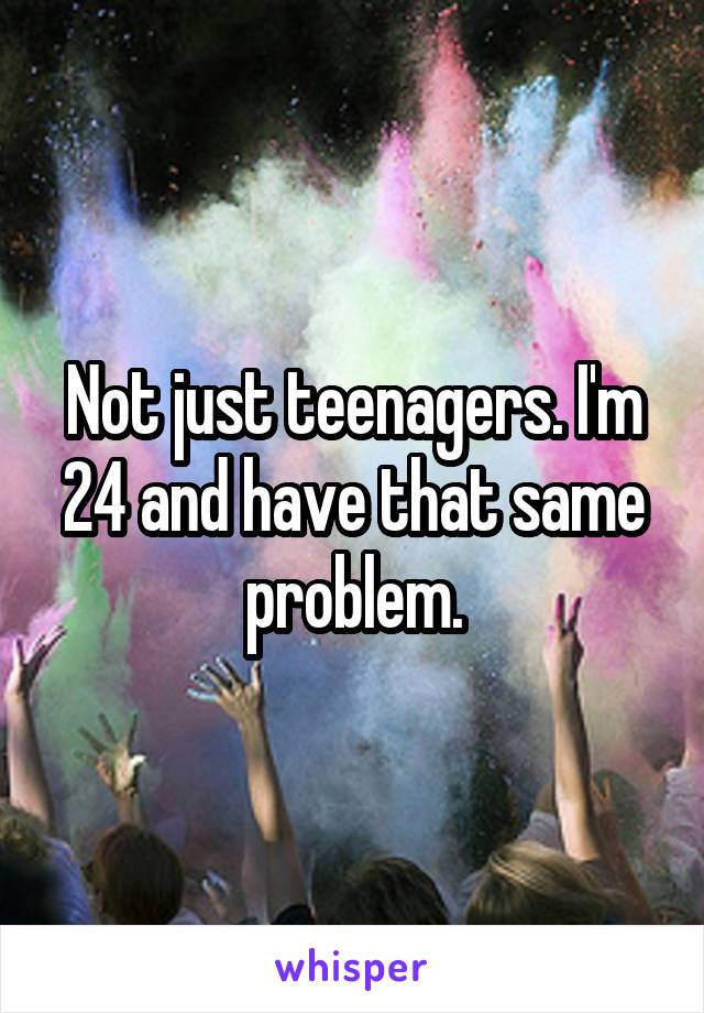 Not just teenagers. I'm 24 and have that same problem.